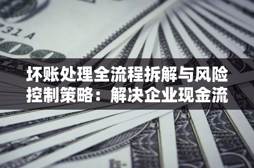 武汉坏账处理全流程拆解与风险控制策略：解决企业现金流顽疾的实战指南