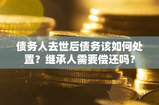 武汉债务人去世后债务该如何处置？继承人需要偿还吗？