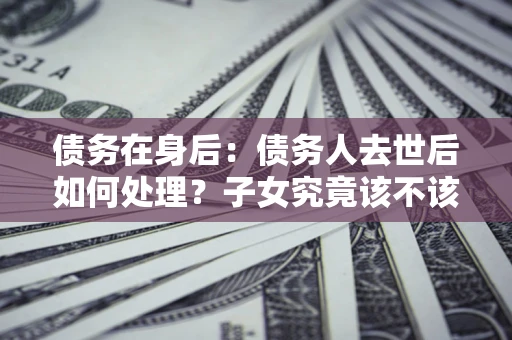 武汉债务在身后：债务人去世后如何处理？子女究竟该不该还钱？