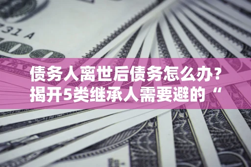 武汉债务人离世后债务怎么办？揭开5类继承人需要避的“坑”